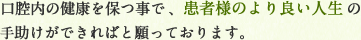 口腔内の健康を保つ事で患者様のより良い人生の手助けができればと願っております。